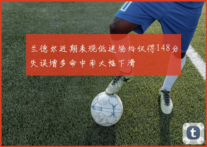 兰德尔近期表现低迷场均仅得148分失误增多命中率大幅下滑
