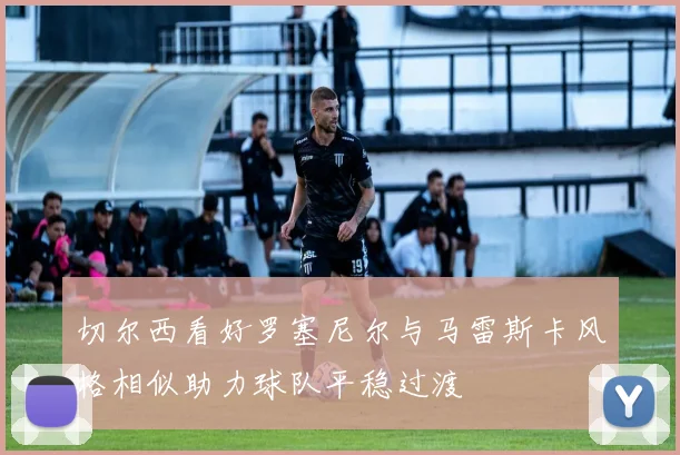 切尔西看好罗塞尼尔与马雷斯卡风格相似助力球队平稳过渡