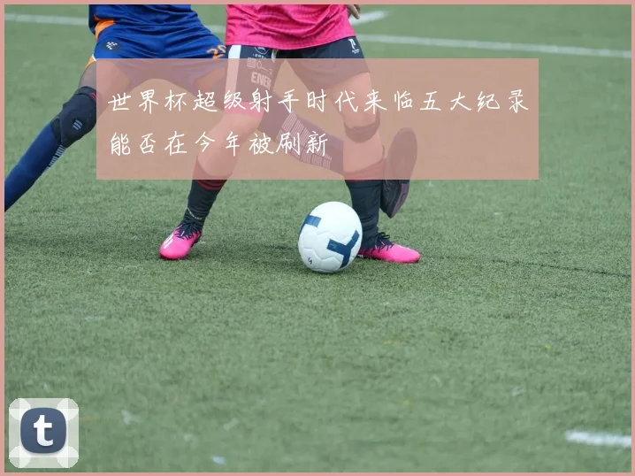 世界杯超级射手时代来临五大纪录能否在今年被刷新