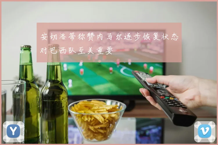 安切洛蒂称赞内马尔逐步恢复状态对巴西队至关重要