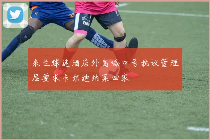 米兰球迷酒店外高喊口号抗议管理层要求卡尔迪纳莱回家