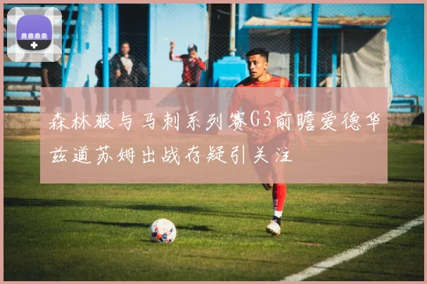 森林狼与马刺系列赛G3前瞻爱德华兹道苏姆出战存疑引关注
