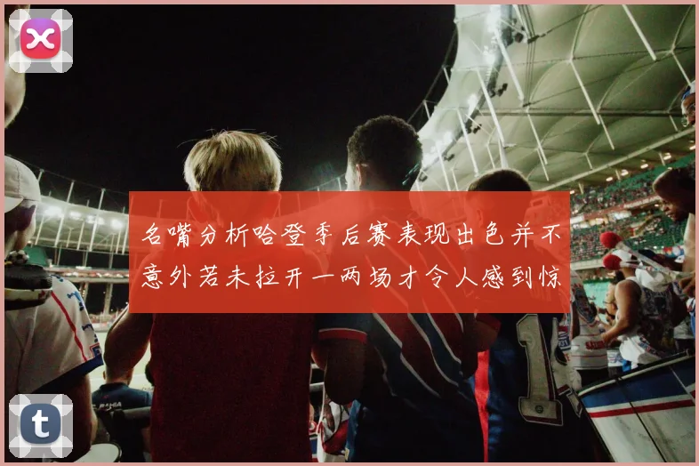 名嘴分析哈登季后赛表现出色并不意外若未拉开一两场才令人感到惊讶