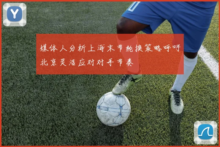 媒体人分析上海末节轮换策略呼吁北京灵活应对对手节奏