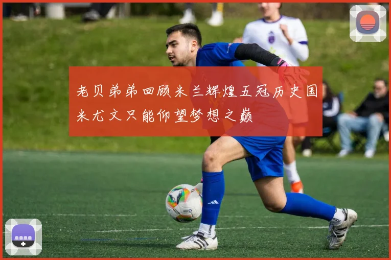 老贝弟弟回顾米兰辉煌五冠历史国米尤文只能仰望梦想之巅