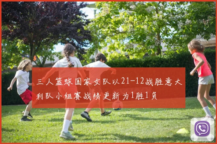 三人篮球国家女队以21-12战胜意大利队小组赛战绩更新为1胜1负