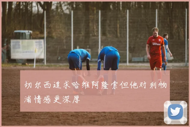 切尔西追求哈维阿隆索但他对利物浦情感更深厚