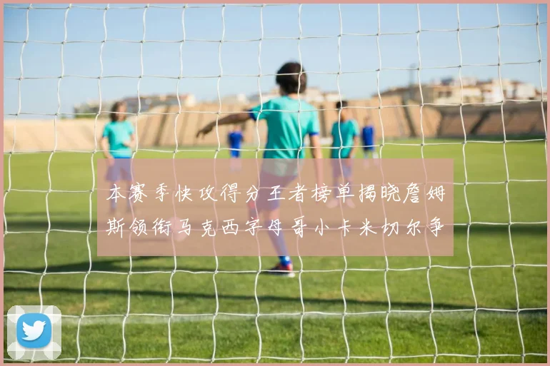 本赛季快攻得分王者榜单揭晓詹姆斯领衔马克西字母哥小卡米切尔争辉