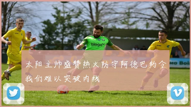 太阳主帅盛赞热火防守阿德巴约令我们难以突破内线