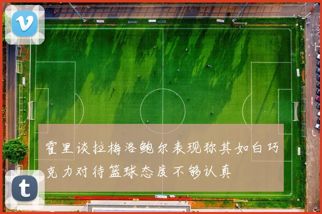霍里谈拉梅洛鲍尔表现称其如白巧克力对待篮球态度不够认真