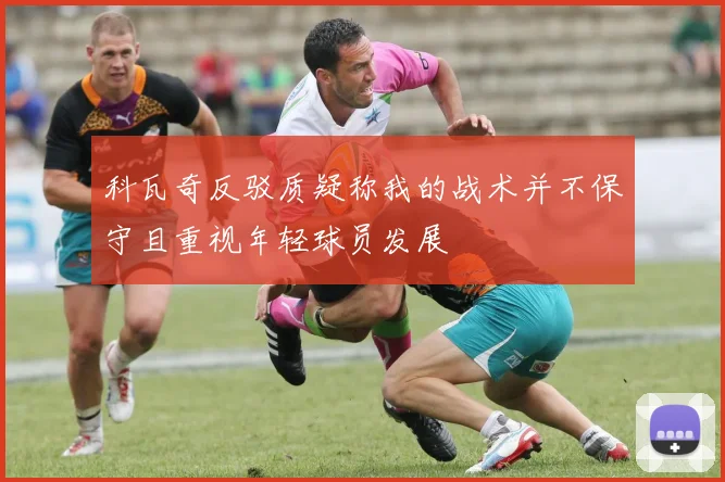 科瓦奇反驳质疑称我的战术并不保守且重视年轻球员发展