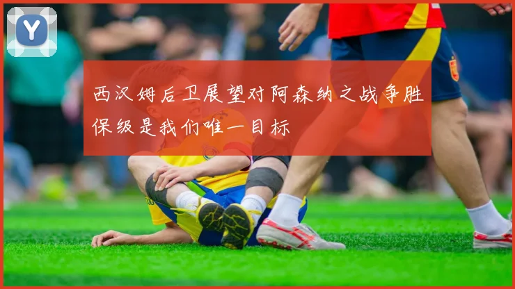 西汉姆后卫展望对阿森纳之战争胜保级是我们唯一目标